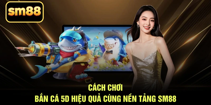 Cách chơi bắn cá 5D hiệu quả cùng nền tảng SM88